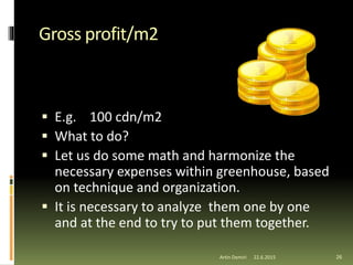 Gross profit/m2
 E.g. 100 cdn/m2
 What to do?
 Let us do some math and harmonize the
necessary expenses within greenhouse, based
on technique and organization.
 It is necessary to analyze them one by one
and at the end to try to put them together.
26Artin Demiri 22.6.2015
 