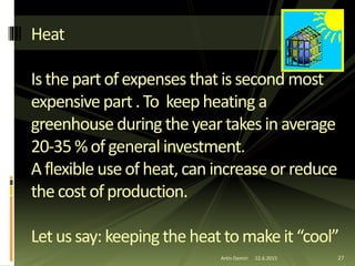 27
Heat
Is thepartofexpenses thatissecond most
expensive part.To keepheating a
greenhouseduringtheyear takes inaverage
20-35%ofgeneral investment.
Aflexible useofheat,can increase orreduce
thecost ofproduction.
Let ussay: keepingtheheattomakeit“cool”
Artin Demiri 22.6.2015
 
