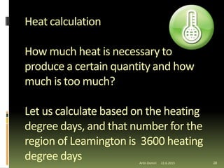 Heat calculation
How much heat is necessary to
produce a certain quantity and how
much is too much?
Let us calculate based on the heating
degree days, and that number for the
region of Leamington is 3600 heating
degree days 28Artin Demiri 22.6.2015
 