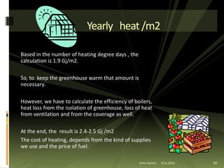 Based in the number of heating degree days , the
calculation is 1.9 Gj/m2.
So, to keep the greenhouse warm that amount is
necessary.
However, we have to calculate the efficiency of boilers,
heat loss from the isolation of greenhouse, loss of heat
from ventilation and from the coverage as well.
At the end, the result is 2.4-2.5 Gj /m2
The cost of heating, depends from the kind of supplies
we use and the price of fuel.
Yearly heat/m2
30Artin Demiri 22.6.2015
 