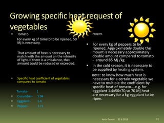 Growing specific heat request of
vegetables
 Tomato
For every kg of tomato to be ripened, 50
Mj is necessary.
That amount of heat is necessary to
match with the amount an the intensity
of light. If there is a imbalance, that
amount could be reduced or exceeded.
 Specific heat coefficient of vegetables
compared to tomato
Tomato- 1
 Cucumber- 1.04
 Eggplant- 1.4
 Pepper- 1.73
 Peppers
 For every kg of peppers to be
ripened, Approximately double the
mount is necessary approximately
double amount compared to tomato
- around 85 Mj /kg
 In the cold season, it is necessary to
be supplied by heating system.
note: to know how much heat is
necessary for a certain vegetable we
have to multiple the coefficient by
specific heat of tomato….e.g. for
eggplant 1.4x50=70,so 70 Mj heat
are necessary for a kg eggplant to be
ripen.
31Artin Demiri 22.6.2015
 