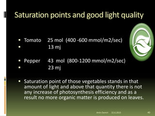 Saturation points and good light quality
 Tomato 25 mol (400 -600 mmol/m2/sec)
 13 mj
 Pepper 43 mol (800-1200 mmol/m2/sec)
 23 mj
 Saturation point of those vegetables stands in that
amount of light and above that quantity there is not
any increase of photosynthesis efficiency and as a
result no more organic matter is produced on leaves.
40Artin Demiri 22.6.2015
 