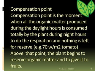Compensation point
Compensation point is the moment
when all the organic matter produced
during the daylight hours is consumed
totally by the plant during night hours
to do the respiration and nothing is left
for reserve.(e.g.70 w/m2 tomato)
Above that point, the plant begins to
reserve organic matter and to give it to
fruits. 41Artin Demiri 22.6.2015
 
