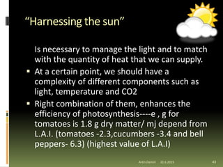 “Harnessing the sun”
Is necessary to manage the light and to match
with the quantity of heat that we can supply.
 At a certain point, we should have a
complexity of different components such as
light, temperature and CO2
 Right combination of them, enhances the
efficiency of photosynthesis----e , g for
tomatoes is 1.8 g dry matter/ mj depend from
L.A.I. (tomatoes -2.3,cucumbers -3.4 and bell
peppers- 6.3) (highest value of L.A.I)
43Artin Demiri 22.6.2015
 