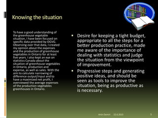  Desire for keeping a tight budget,
appropriate to all the steps for a
better production practice, made
me aware of the importance of
dealing with statistics and judge
the situation from the viewpoint
of improvement.
 Progressive steps and generating
positive ideas, and should be
seen as tools to improve the
situation, being as productive as
is necessary.
Knowing the situation
To have a good understanding of
the greenhouse vegetable
situation, I have been focused on
specific data provided by OGVG.
Observing over that data, I created
my opinion about the expenses
and the production of greenhouse
vegetables in Ontario for at least
five years. I also kept an eye on
statistics Canada about the
situation of greenhouse vegetables
in Ontario, production and
expense, as well as sales. With the
aim to calculate narrowing of
difference output/input and to
have a maximized net profit, I
overviewed the average expenses
of the production vegetables
greenhouses in Ontario.
Artin Demiri 522.6.2015
 