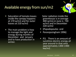Available energy from sun/m2
 Saturation of tomato leaves
inside the canopy happens
at 170 w/m2 and for outer
leaves at 210 w/m2
 The main problem is how
to manage the light and
energy during months of
December and January
and to have production in
winter.
Solar radiation inside the
greenhouse is in average
400 w/m2,in June is 730
w/m2 and in December
220 w/m2
 (Papadopoulos and
 Pararajasingham 1996)
 P.S. There is an amount of
sunshine electric energy all
year around in that area
approximately 1300-1400
kw/m2 .
52Artin Demiri 22.6.2015
 