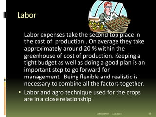 Labor
Labor expenses take the second top place in
the cost of production . On average they take
approximately around 20 % within the
greenhouse of cost of production. Keeping a
tight budget as well as doing a good plan is an
important step to go forward for
management. Being flexible and realistic is
necessary to combine all the factors together.
 Labor and agro technique used for the crops
are in a close relationship
56Artin Demiri 22.6.2015
 