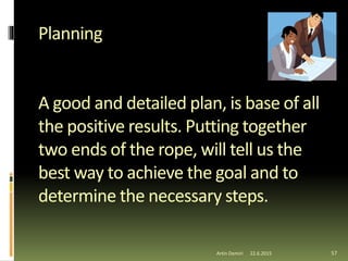 Planning
A good and detailed plan, is base of all
the positive results. Putting together
two ends of the rope, will tell us the
best way to achieve the goal and to
determine the necessary steps.
57Artin Demiri 22.6.2015
 