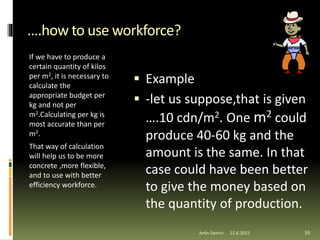 ….how to use workforce?
If we have to produce a
certain quantity of kilos
per m2, it is necessary to
calculate the
appropriate budget per
kg and not per
m2.Calculating per kg is
most accurate than per
m2.
That way of calculation
will help us to be more
concrete ,more flexible,
and to use with better
efficiency workforce.
 Example
 -let us suppose,that is given
….10 cdn/m2. One m2 could
produce 40-60 kg and the
amount is the same. In that
case could have been better
to give the money based on
the quantity of production.
59Artin Demiri 22.6.2015
 