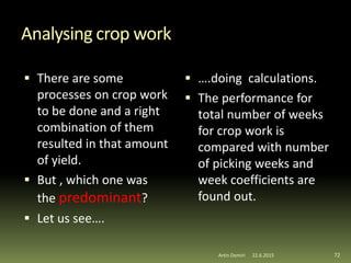 Analysing crop work
 There are some
processes on crop work
to be done and a right
combination of them
resulted in that amount
of yield.
 But , which one was
the predominant?
 Let us see….
 ….doing calculations.
 The performance for
total number of weeks
for crop work is
compared with number
of picking weeks and
week coefficients are
found out.
72Artin Demiri 22.6.2015
 