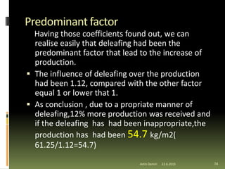 Predominant factor
Having those coefficients found out, we can
realise easily that deleafing had been the
predominant factor that lead to the increase of
production.
 The influence of deleafing over the production
had been 1.12, compared with the other factor
equal 1 or lower that 1.
 As conclusion , due to a propriate manner of
deleafing,12% more production was received and
if the deleafing has had been inappropriate,the
production has had been 54.7 kg/m2(
61.25/1.12=54.7)
74Artin Demiri 22.6.2015
 