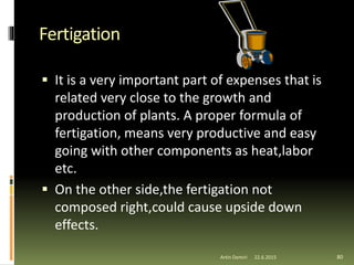 Fertigation
 It is a very important part of expenses that is
related very close to the growth and
production of plants. A proper formula of
fertigation, means very productive and easy
going with other components as heat,labor
etc.
 On the other side,the fertigation not
composed right,could cause upside down
effects.
80Artin Demiri 22.6.2015
 