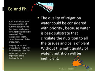 Ec and Ph
Both are indicators of
the composition of
nutrient solution and
the lower and upper
threshold could not be
tolerated . The
tolerance of them ,
cause decrease of the
production.
Keeping ratios and
proportions , not only
for chemicals but for
water too , is very
important and a
decisive factor.
 The quality of irrigation
water could be considered
with priority , because water
is basic substrate that
circulate the nutrition to all
the tissues and cells of plant.
Without the right quality of
water , nutrition will be
inefficient.
81Artin Demiri 22.6.2015
 