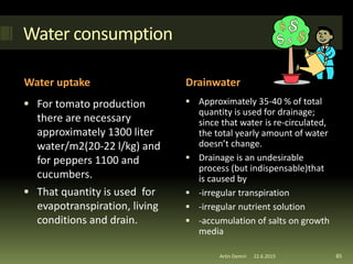 Water consumption
Water uptake Drainwater
 For tomato production
there are necessary
approximately 1300 liter
water/m2(20-22 l/kg) and
for peppers 1100 and
cucumbers.
 That quantity is used for
evapotranspiration, living
conditions and drain.
 Approximately 35-40 % of total
quantity is used for drainage;
since that water is re-circulated,
the total yearly amount of water
doesn’t change.
 Drainage is an undesirable
process (but indispensable)that
is caused by
 -irregular transpiration
 -irregular nutrient solution
 -accumulation of salts on growth
media
85Artin Demiri 22.6.2015
 