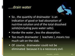 …..drain water
 So , the quantity of drainwater is an
indication of good or bad absorption of
nutritive solution and of the total dissolved
solids(including pure water salts).
 Harder the water , less the absorption.
 Too much drainwater ( leachate ) ,means too
much salt on the slab.
 Of course, drainwater could not be
eliminated because it is a necessary evil.
86Artin Demiri 22.6.2015
 