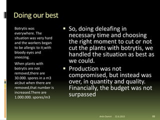 Doing our best
Botrytis was
everywhere. The
situation was very hard
and the workers began
to be allergic to it;with
bloody eyes and
sneezing.
When plants with
botrytis are not
removed,there are
30.000. spores in a m3
air,but when there are
removed,that number is
increased.There are
1.000.000. spores/m3
 So, doing deleafing in
necessary time and choosing
the right moment to cut or not
cut the plants with botrytis, we
handled the situation as best as
we could.
 Production was not
compromised, but instead was
over, in quantity and quality.
Financially, the budget was not
surpassed
88Artin Demiri 22.6.2015
 