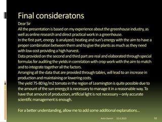 Final consideratons
DearSir
Allthepresentationisbasedonmyexperienceaboutthegreenhouseindustry,as
wellasonlineresearchanddirectpracticalworkinagreenhouse.
Inthefirstpart,energy isanalyzed;heatingandsun’senergywiththeaimtohavea
propercombinationbetweenthemandtogivetheplantsasmuchastheyneed
withlowcostprovidingahighharvest.
Dataprovidedonthesecondandthirdpartarerealandelaboratedthroughspecial
formulasforauditingtheyieldsincorrelationwithcropworkwiththeaimtomatch
andtointegratetogetherallthefactors.
Arrangingallthedatathatareprovidedthroughtables,willleadtoanincreasein
productionandmaintainingorloweringcosts.
Theyield75-80kg/m2tomatointheregionofLeamingtonisquitepossibledueto
theamountofthesunenergy;itisnecessarytomanageitinareasonableway.To
havethatamountofproduction,artificiallightisnotnecessary–onlyaccurate
scientificmanagementisenough.
Forabetterunderstanding,allowmetoaddsomeadditionalexplanations…
Artin Demiri 9222.6.2015
 