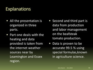 Explanations
 All the presentation is
organized in three
parts.
 Part one deals with the
heating and data
provided is taken from
the internet weather
sources near by
Leamington and Essex
region.
 Second and third part is
data from production
and labor management
on the beafsteak
tomato production.
 Data is proven to be
accurate 99.5 % using
special formulas,known
in agriculture science.
Artin Demiri 9322.6.2015
 