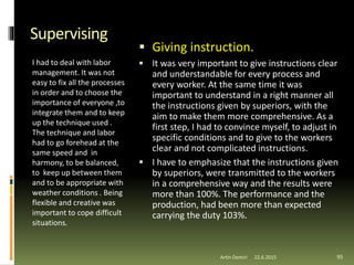 Supervising
I had to deal with labor
management. It was not
easy to fix all the processes
in order and to choose the
importance of everyone ,to
integrate them and to keep
up the technique used .
The technique and labor
had to go forehead at the
same speed and in
harmony, to be balanced,
to keep up between them
and to be appropriate with
weather conditions . Being
flexible and creative was
important to cope difficult
situations.
 Giving instruction.
 It was very important to give instructions clear
and understandable for every process and
every worker. At the same time it was
important to understand in a right manner all
the instructions given by superiors, with the
aim to make them more comprehensive. As a
first step, I had to convince myself, to adjust in
specific conditions and to give to the workers
clear and not complicated instructions.
 I have to emphasize that the instructions given
by superiors, were transmitted to the workers
in a comprehensive way and the results were
more than 100%. The performance and the
production, had been more than expected
carrying the duty 103%.
22.6.2015Artin Demiri 95
 