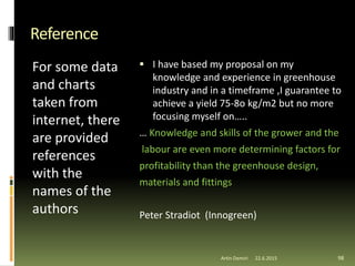 Reference
For some data
and charts
taken from
internet, there
are provided
references
with the
names of the
authors
 I have based my proposal on my
knowledge and experience in greenhouse
industry and in a timeframe ,I guarantee to
achieve a yield 75-8o kg/m2 but no more
focusing myself on…..
… Knowledge and skills of the grower and the
labour are even more determining factors for
profitability than the greenhouse design,
materials and fittings
Peter Stradiot (Innogreen)
Artin Demiri 9822.6.2015
 