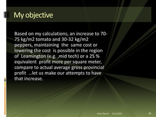 Based on my calculations, an increase to 70-
75 kg/m2 tomato and 30-32 kg/m2
peppers, maintaining the same cost or
lowering the cost is possible in the region
of Leamington (e.g. ,mid tech) or a 25 %
equivalent profit more per square meter,
compare to actual average gross provincial
profit …let us make our attempts to have
that increase.
Artin Demiri 99
Myobjective
22.6.2015
 
