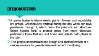 INTRODUCTION:
A green house is where exotic plants, flowers and vegetables
are grown. Greenhouses warmup during the day when sun-rays
penetrates through it, which heats the plant,soil and structure.
Green houses help to protect crops from many diseases,
particularly those that are soil borne and splash onto plants in
the rain.
 This project demonstrates the design and implementation of a
various sensors for greenhouse environment monitoring.
 