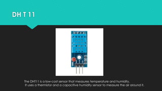 DH T 11
The DHT11 is a low-cost sensor that measures temperature and humidity.
It uses a thermistor and a capacitive humidity sensor to measure the air around it.
 