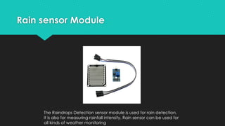Rain sensor Module
The Raindrops Detection sensor module is used for rain detection.
It is also for measuring rainfall intensity. Rain sensor can be used for
all kinds of weather monitoring
 
