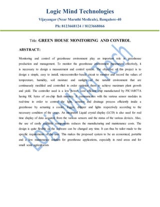 Logic Mind Technologies
Vijayangar (Near Maruthi Medicals), Bangalore-40
Ph: 8123668124 // 8123668066
Title: GREEN HOUSE MONITORING AND CONTROL
ABSTRACT:
Monitoring and control of greenhouse environment play an important role in greenhouse
production and management. To monitor the greenhouse environment parameters effectively, it
is necessary to design a measurement and control system. The objective of this project is to
design a simple, easy to install, microcontroller-based circuit to monitor and record the values of
temperature, humidity, soil moisture and sunlight of the natural environment that are
continuously modified and controlled in order optimize them to achieve maximum plant growth
and yield. The controller used is a low power, cost efficient chip manufactured by PIC16f877A
having 8K bytes of on-chip flash memory. It communicates with the various sensor modules in
real-time in order to control the light, aeration and drainage process efficiently inside a
greenhouse by actuating a cooler, fogger, dripper and lights respectively according to the
necessary condition of the crops. An integrated Liquid crystal display (LCD) is also used for real
time display of data acquired from the various sensors and the status of the various devices. Also,
the use of easily available components reduces the manufacturing and maintenance costs. The
design is quite flexible as the software can be changed any time. It can thus be tailor-made to the
specific requirements of the user. This makes the proposed system to be an economical, portable
and a low maintenance solution for greenhouse applications, especially in rural areas and for
small scale agriculturists
 