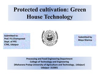 Protected cultivation: Green
House Technology
Submitted by
Maya Sharma
Submitted to:
Prof. P.S.Champawat
Dept. of PFE
CTAE, Udaipur
Processing and Food Engineering Department
College of Technology and Engineering
(Maharana Pratap University of Agriculture and Technology , Udaipur)
Udaipur- 313001
 