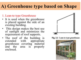 A) Greenhouse type based on Shape
1. Lean-to type Greenhouse
• It is used when the greenhouse
is placed against the side of an
existing building.
• This design makes the best use
of sunlight and minimizes the
requirement of roof supports.
• The roof of the building is
extended with appropriate
greenhouse covering material
and the area is properly
enclosed.
 
