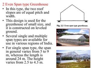 2 Even Span type Greenhouse
• In this type, the two roof
slopes are of equal pitch and
width.
• This design is used for the
greenhouse of small size, and
it is constructed on leveled
ground.
• Several single and multiple
span types are available for
use in various regions of India.
• For single span type, the span
in general varies from 5 to 9
m, whereas the length is
around 24 m. The height
varies from 2.5 to 4.3 m.
 