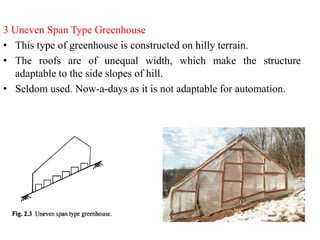 3 Uneven Span Type Greenhouse
• This type of greenhouse is constructed on hilly terrain.
• The roofs are of unequal width, which make the structure
adaptable to the side slopes of hill.
• Seldom used. Now-a-days as it is not adaptable for automation.
 