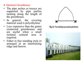4. Quonset Greenhouse
• The pipe arches or trusses are
supported by pipe purlins
running along the length of
the greenhouse.
• In general, the covering
material used is polyethylene.
• Less expensive than the gutter
connected greenhouses and
are useful when a small
isolated cultural area is
required.
• Either in free standing style or
arranged in an interlocking
ridge and furrow.
 