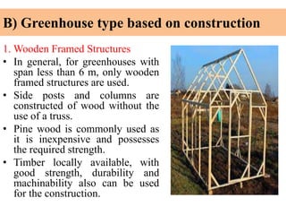 B) Greenhouse type based on construction
1. Wooden Framed Structures
• In general, for greenhouses with
span less than 6 m, only wooden
framed structures are used.
• Side posts and columns are
constructed of wood without the
use of a truss.
• Pine wood is commonly used as
it is inexpensive and possesses
the required strength.
• Timber locally available, with
good strength, durability and
machinability also can be used
for the construction.
 