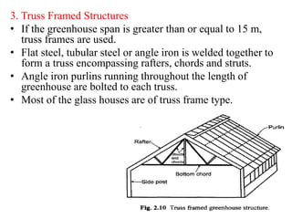 3. Truss Framed Structures
• If the greenhouse span is greater than or equal to 15 m,
truss frames are used.
• Flat steel, tubular steel or angle iron is welded together to
form a truss encompassing rafters, chords and struts.
• Angle iron purlins running throughout the length of
greenhouse are bolted to each truss.
• Most of the glass houses are of truss frame type.
 