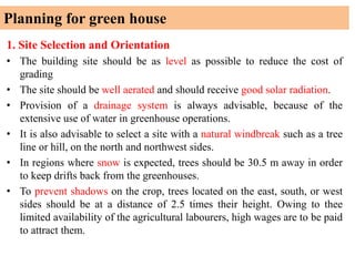 Planning for green house
1. Site Selection and Orientation
• The building site should be as level as possible to reduce the cost of
grading
• The site should be well aerated and should receive good solar radiation.
• Provision of a drainage system is always advisable, because of the
extensive use of water in greenhouse operations.
• It is also advisable to select a site with a natural windbreak such as a tree
line or hill, on the north and northwest sides.
• In regions where snow is expected, trees should be 30.5 m away in order
to keep drifts back from the greenhouses.
• To prevent shadows on the crop, trees located on the east, south, or west
sides should be at a distance of 2.5 times their height. Owing to thee
limited availability of the agricultural labourers, high wages are to be paid
to attract them.
 