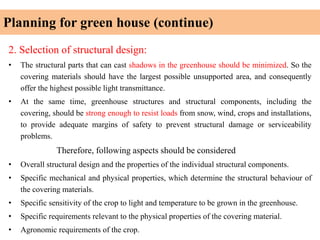 Planning for green house (continue)
2. Selection of structural design:
• The structural parts that can cast shadows in the greenhouse should be minimized. So the
covering materials should have the largest possible unsupported area, and consequently
offer the highest possible light transmittance.
• At the same time, greenhouse structures and structural components, including the
covering, should be strong enough to resist loads from snow, wind, crops and installations,
to provide adequate margins of safety to prevent structural damage or serviceability
problems.
Therefore, following aspects should be considered
• Overall structural design and the properties of the individual structural components.
• Specific mechanical and physical properties, which determine the structural behaviour of
the covering materials.
• Specific sensitivity of the crop to light and temperature to be grown in the greenhouse.
• Specific requirements relevant to the physical properties of the covering material.
• Agronomic requirements of the crop.
 