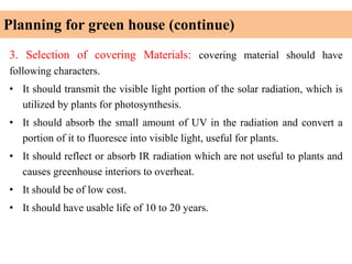 Planning for green house (continue)
3. Selection of covering Materials: covering material should have
following characters.
• It should transmit the visible light portion of the solar radiation, which is
utilized by plants for photosynthesis.
• It should absorb the small amount of UV in the radiation and convert a
portion of it to fluoresce into visible light, useful for plants.
• It should reflect or absorb IR radiation which are not useful to plants and
causes greenhouse interiors to overheat.
• It should be of low cost.
• It should have usable life of 10 to 20 years.
 
