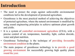Introduction
• The need to protect the crops against unfavorable environmental
conditions led to the development of protected agriculture.
• Greenhouse is the most practical method of achieving the objectives
of protected agriculture, where the natural environment is modified by
using sound engineering principles to achieve optimum plant growth
and yields.
• It is a system of controlled environment agriculture (CEA), with a
precise control of air, temperature, humidity, light, carbon dioxide,
water and plant nutrition.
• Greenhouse Technology is the technique of providing favourable
environment condition to the plants.
• The main purpose of greenhouse technology is to provide a good
growing environment for successfully growing high quality plants
round the year.
 