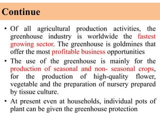 Continue
• Of all agricultural production activities, the
greenhouse industry is worldwide the fastest
growing sector. The greenhouse is goldmines that
offer the most profitable business opportunities
• The use of the greenhouse is mainly for the
production of seasonal and non- seasonal crops,
for the production of high-quality flower,
vegetable and the preparation of nursery prepared
by tissue culture.
• At present even at households, individual pots of
plant can be given the greenhouse protection
 