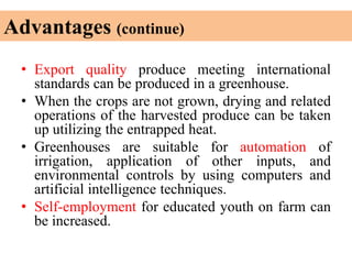 Advantages (continue)
• Export quality produce meeting international
standards can be produced in a greenhouse.
• When the crops are not grown, drying and related
operations of the harvested produce can be taken
up utilizing the entrapped heat.
• Greenhouses are suitable for automation of
irrigation, application of other inputs, and
environmental controls by using computers and
artificial intelligence techniques.
• Self-employment for educated youth on farm can
be increased.
 