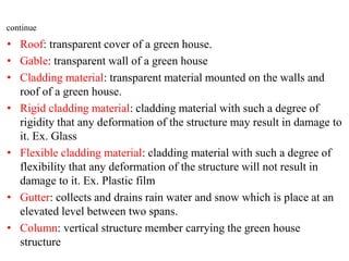 • Roof: transparent cover of a green house.
• Gable: transparent wall of a green house
• Cladding material: transparent material mounted on the walls and
roof of a green house.
• Rigid cladding material: cladding material with such a degree of
rigidity that any deformation of the structure may result in damage to
it. Ex. Glass
• Flexible cladding material: cladding material with such a degree of
flexibility that any deformation of the structure will not result in
damage to it. Ex. Plastic film
• Gutter: collects and drains rain water and snow which is place at an
elevated level between two spans.
• Column: vertical structure member carrying the green house
structure
continue
 