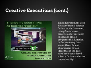 Creative Executions (cont.)
This advertisement uses
a picture from a science
fiction movie. However,
using Greenhouse,
creative coders are able
to actually create
programs that function
in the same way. In a
sense, Greenhouse
allows users to take
ideas that in the past
have been considered
science fiction and make
them a reality.
 