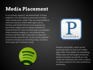 Media Placement
Pandora and Spotify, which can be
accessed online as well as on mobile
apps, offer many options for advertising.
Media sales can be bought and placed
based on location (as specific as a zip
code), the individual song, artist, or genre,
as well as based on the users preference
and history.
In our primary research, we learned that, of those
polled at U of I, 67% listen to some form of online
radio at least once a week. They are using traditional
radio less and less. Online radio apps such as
Pandora and Spotify (the two most popular) are
becoming a bigger part of college students life.
Students listen to music on these apps and websites
while studying, hanging out, and partying. Most
students said they didn't subscribe to a premium
account (only about 6% do), so they are all exposed
to banner and pop-up ads during songs, as well as
short audio ads in between songs.
 