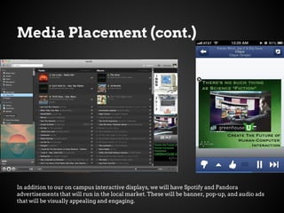 Media Placement (cont.)
In addition to our on campus interactive displays, we will have Spotify and Pandora
advertisements that will run in the local market. These will be banner, pop-up, and audio ads
that will be visually appealing and engaging.
 