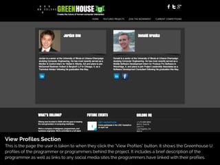 View Profiles Section
This is the page the user is taken to when they click the "View Profiles" button. It shows the Greenhouse U
profiles of the programmer or programmers behind the project. It includes a brief description of the
programmer as well as links to any social media sites the programmers have linked with their profiles.
 