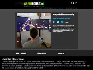 Join the Movement
This is the page for users to create profiles on the Greenhouse U page. It features the functionality to
create their profiles with multiple social media sites, including Facebook, Twitter, and LinkedIn. The
benefit of this is twofold - users will have more of a presence on Greenhouse U, and they will also be able
to easily share projects, helping spread the word.
 