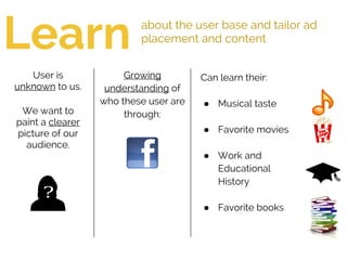 Learn about the user base and tailor ad
placement and content
Growing
understanding of
who these user are
through:
User is
unknown to us.
We want to
paint a clearer
picture of our
audience.
Can learn their:
● Musical taste
● Favorite movies
● Work and
Educational
History
● Favorite books
 