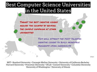 MIT • Stanford University • Carnegie Mellon University • University of California Berkeley
Harvard University • Princeton University • UCLA • Cornell University • Columbia University
University of Washington • University of Illinois
Best Computer Science Universities
in the United States
Target the best creative coders
around the country by reusing
the campus campaign at other
universities
This will attract the most talented
creative coders to build incredible
programs using greenhouse
 